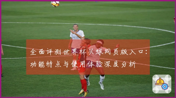 全面评测世界杯买球网页版入口：功能特点与使用体验深度分析