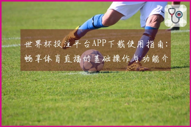 世界杯投注平台APP下载使用指南：畅享体育直播的基础操作与功能介绍